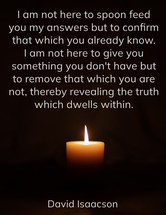 I am not here to spoon feed you my answers but to confirm that which you already know. I am not here to give you something you don't have but to remove that which you are not, thereby revealing the truth which dwells within