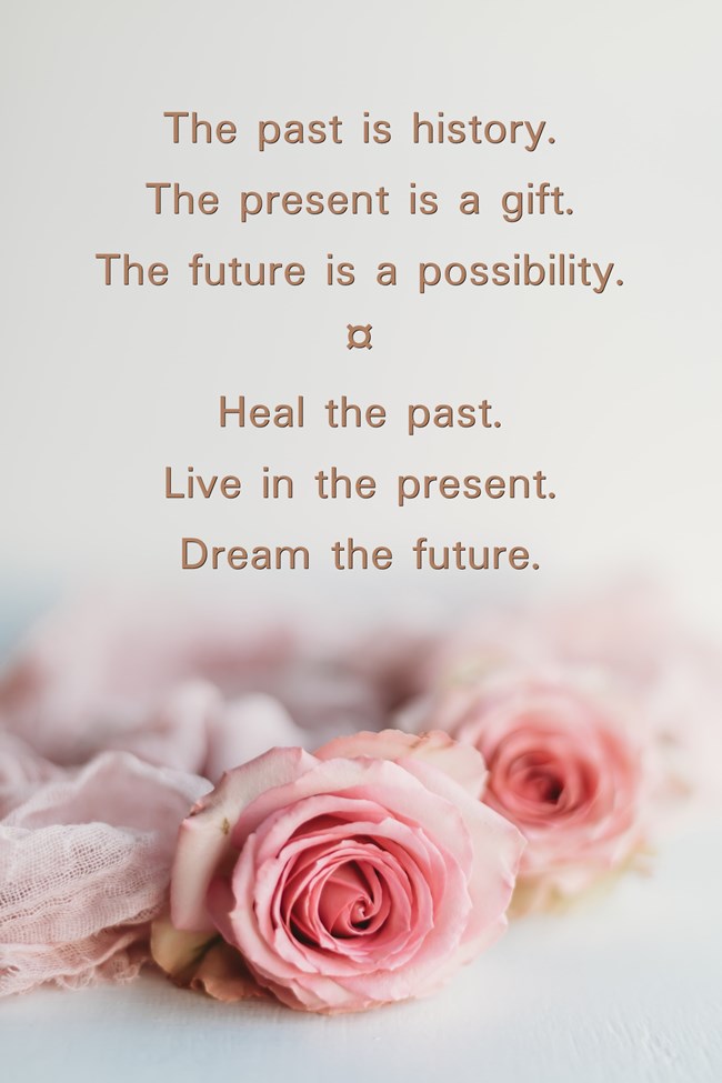 the Past is History. the Present is a Gift. the Future is a Possibility. Heal the Past. Live in the Present. Dream the Future